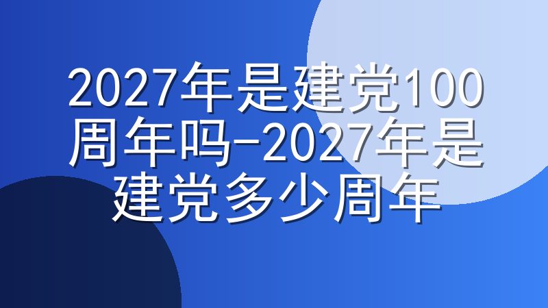 2027年是建党100周年吗-2027年是建党多少周年